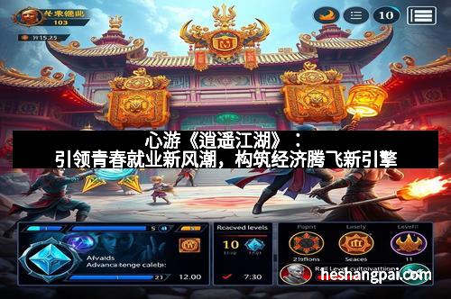 心游《逍遥江湖》：引领青春就业新风潮，构筑经济腾飞新引擎